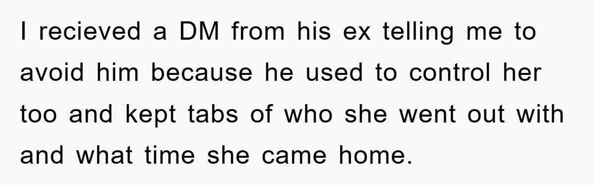 I recieved a DM from his ex telling me to avoid him because he used to control her too and kept tabs of who she went out with and what...
