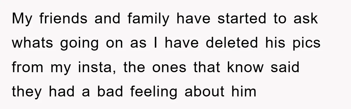 My friends and family have started to ask whats going on as I have deleted his pics from my insta, the ones that know said they had a bad feeling...