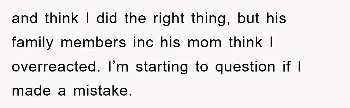 and think I did the right thing, but his family members inc his mom think I overreacted. I’m starting to question if I made a mistake.