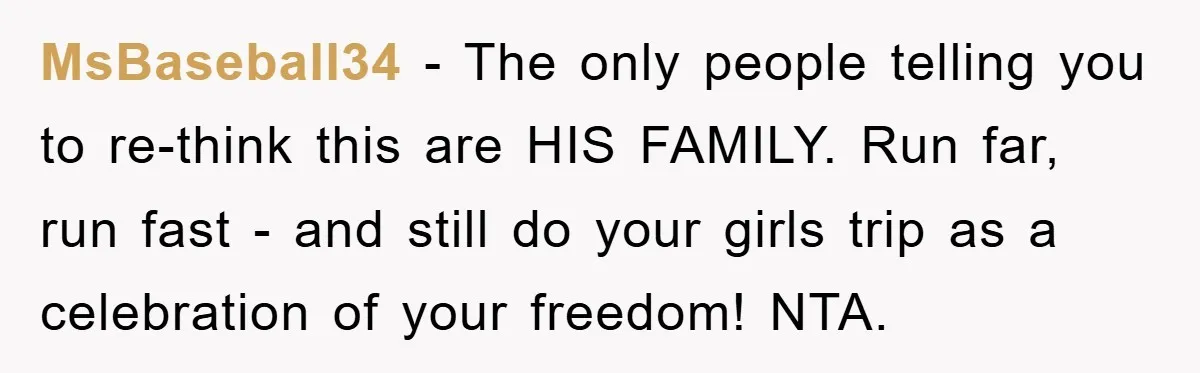 MsBaseball34 − The only people telling you to re-think this are HIS FAMILY. Run far, run fast - and still do your girls trip as a celebration of your freedom!...