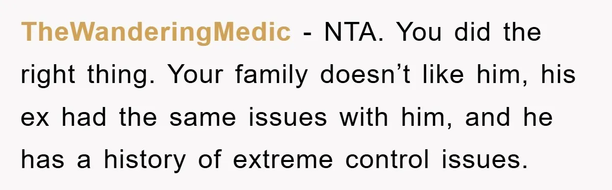 TheWanderingMedic − NTA. You did the right thing. Your family doesn’t like him, his ex had the same issues with him, and he has a history of extreme control issues.