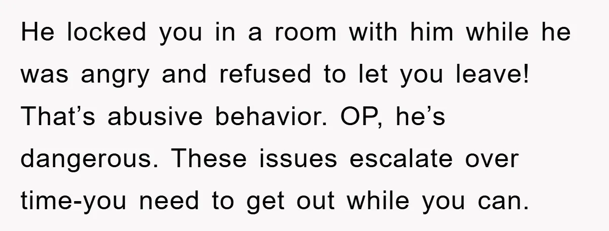 He locked you in a room with him while he was angry and refused to let you leave! That’s abusive behavior. OP, he’s dangerous. These issues escalate over time-you need...
