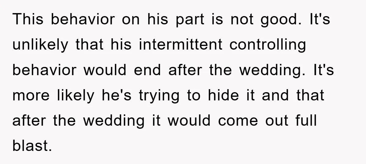 This behavior on his part is not good. It's unlikely that his intermittent controlling behavior would end after the wedding. It's more likely he's trying to hide it and that...