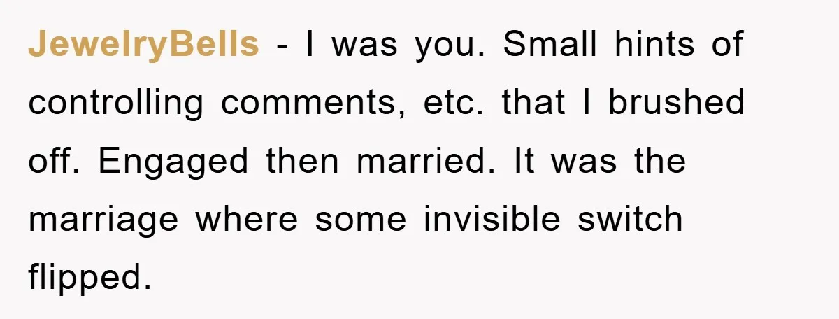 JewelryBells − I was you. Small hints of controlling comments, etc. that I brushed off. Engaged then married. It was the marriage where some invisible switch flipped.