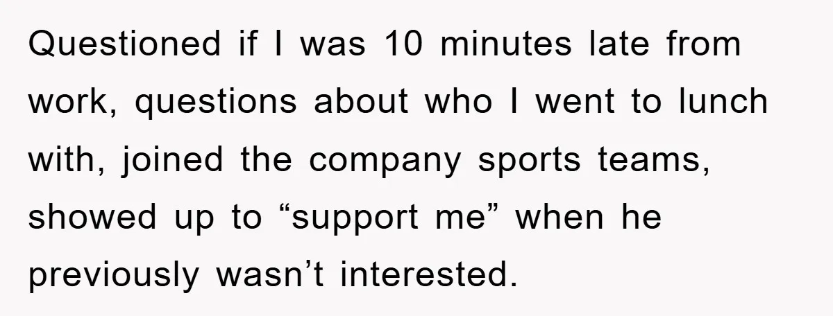 Questioned if I was 10 minutes late from work, questions about who I went to lunch with, joined the company sports teams, showed up to “support me” when he previously...