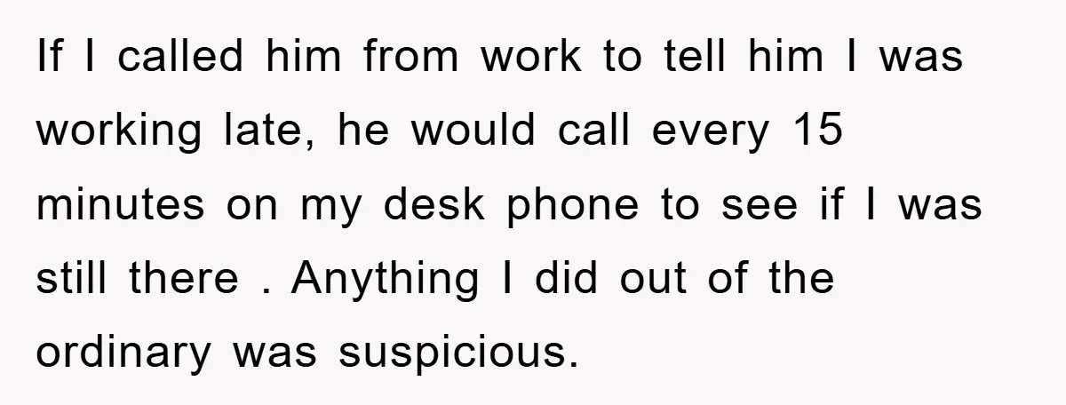 If I called him from work to tell him I was working late, he would call every 15 minutes on my desk phone to see if I was still there...