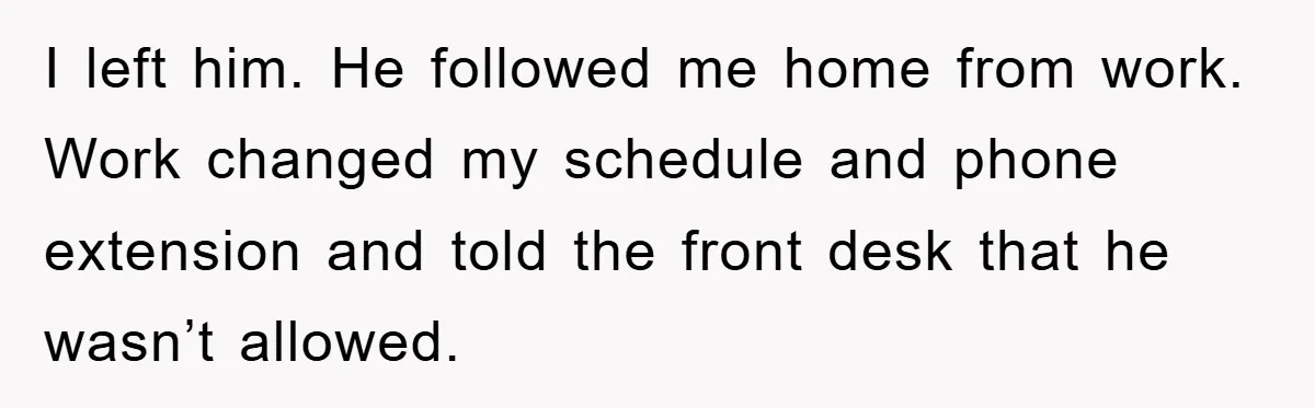 I left him. He followed me home from work. Work changed my schedule and phone extension and told the front desk that he wasn’t allowed.