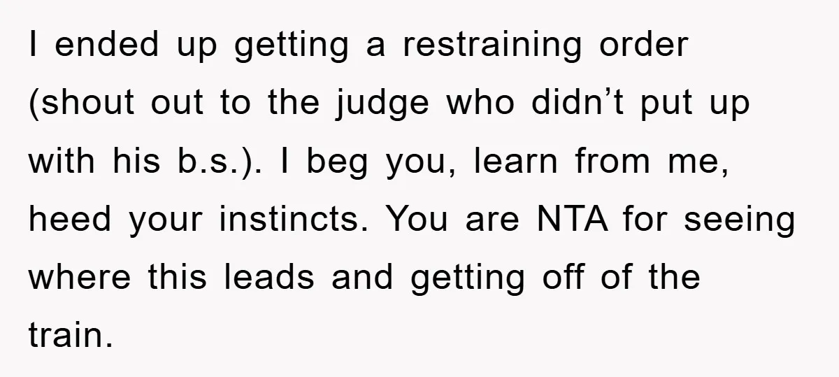 I ended up getting a restraining order (shout out to the judge who didn’t put up with his b.s.). I beg you, learn from me, heed your instincts. You are...