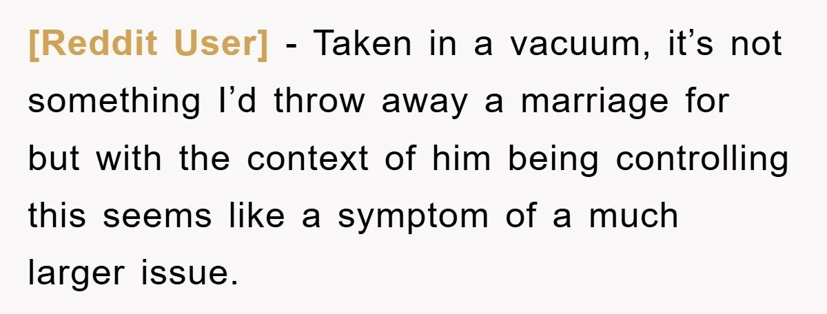 [Reddit User] − Taken in a vacuum, it’s not something I’d throw away a marriage for but with the context of him being controlling this seems like a symptom of...