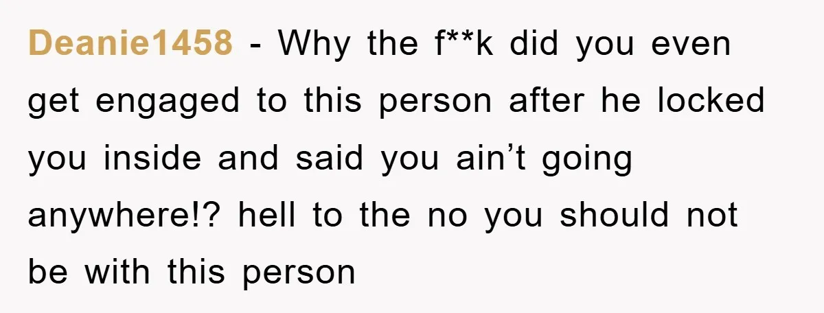 Deanie1458 − Why the f**k did you even get engaged to this person after he locked you inside and said you ain’t going anywhere!? hell to the no you should...