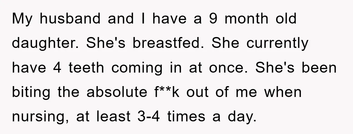 My husband and I have a 9 month old daughter. She's breastfed. She currently have 4 teeth coming in at once. She's been biting the absolute f**k out of me...