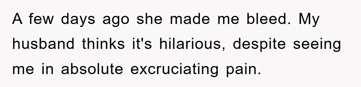A few days ago she made me bleed. My husband thinks it's hilarious, despite seeing me in absolute excruciating pain.