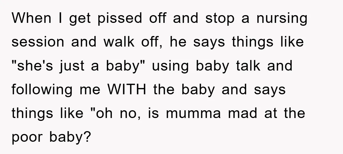 When I get pissed off and stop a nursing session and walk off, he says things like "she's just a baby" using baby talk and following me WITH the baby...