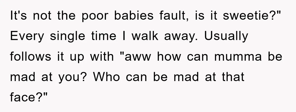 It's not the poor babies fault, is it sweetie?" Every single time I walk away. Usually follows it up with "aww how can mumma be mad at you? Who can...