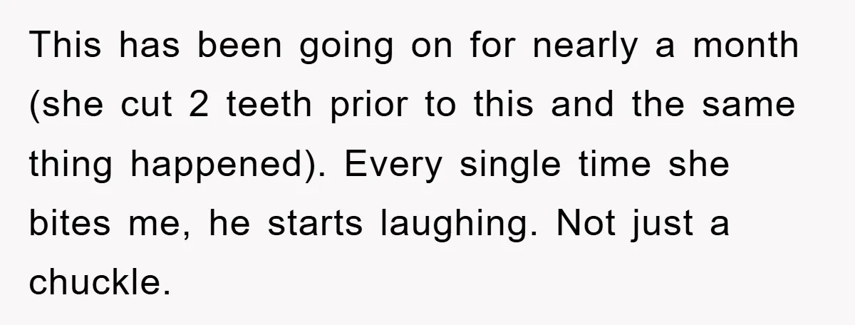 This has been going on for nearly a month (she cut 2 teeth prior to this and the same thing happened). Every single time she bites me, he starts laughing....