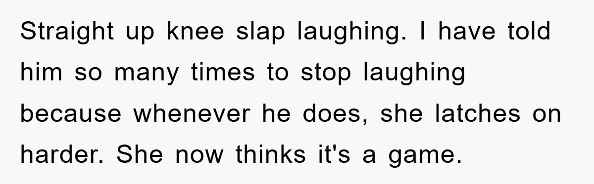 Straight up knee slap laughing. I have told him so many times to stop laughing because whenever he does, she latches on harder. She now thinks it's a game.
