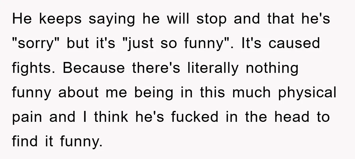 He keeps saying he will stop and that he's "sorry" but it's "just so funny". It's caused fights. Because there's literally nothing funny about me being in this much physical...