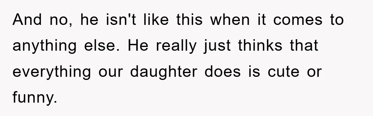 And no, he isn't like this when it comes to anything else. He really just thinks that everything our daughter does is cute or funny.