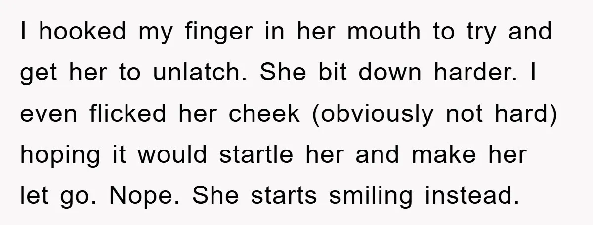 I hooked my finger in her mouth to try and get her to unlatch. She bit down harder. I even flicked her cheek (obviously not hard) hoping it would startle...