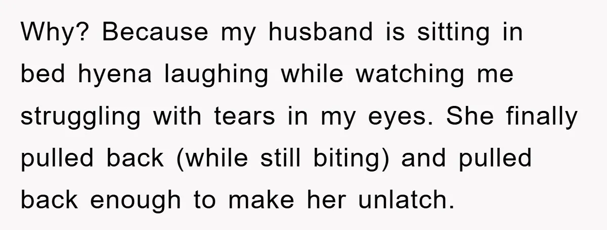 Why? Because my husband is sitting in bed hyena laughing while watching me struggling with tears in my eyes. She finally pulled back (while still biting) and pulled back enough...