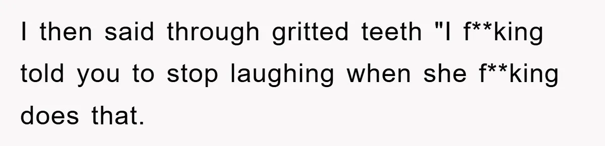 I then said through gritted teeth "I f**king told you to stop laughing when she f**king does that.