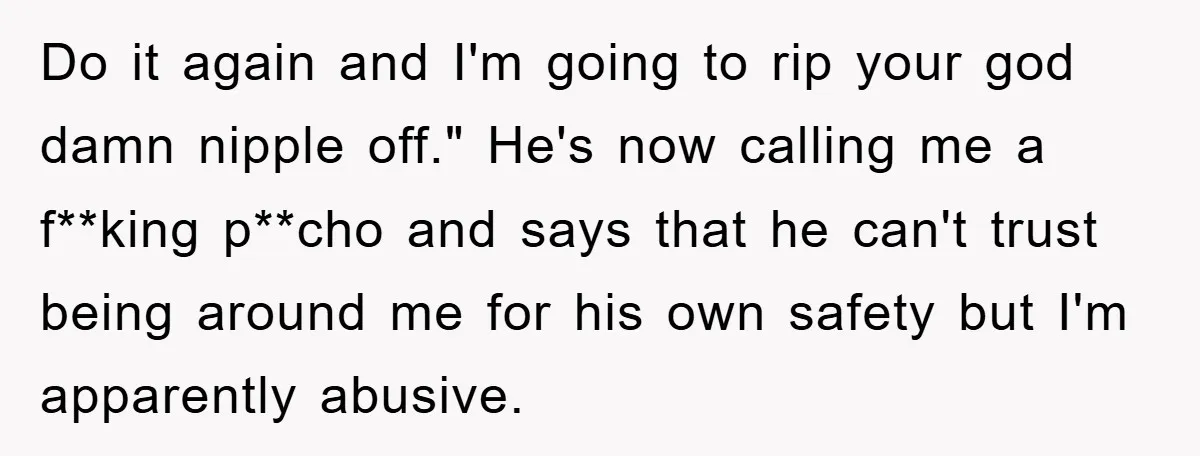 Do it again and I'm going to rip your god damn nipple off." He's now calling me a f**king p**cho and says that he can't trust being around me for...