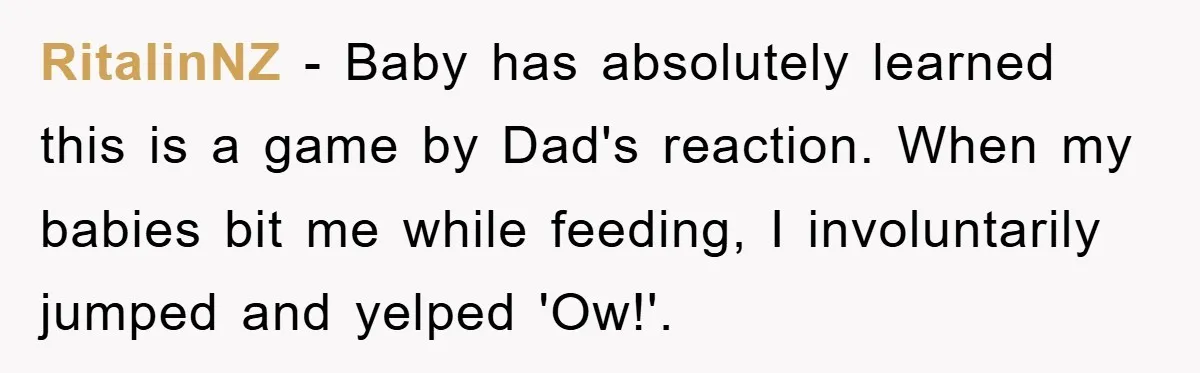 RitalinNZ − Baby has absolutely learned this is a game by Dad's reaction. When my babies bit me while feeding, I involuntarily jumped and yelped 'Ow!'.