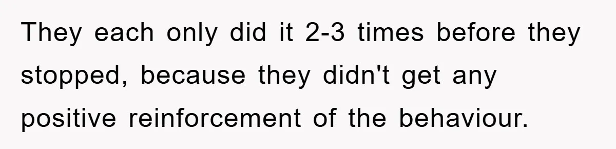 They each only did it 2-3 times before they stopped, because they didn't get any positive reinforcement of the behaviour.