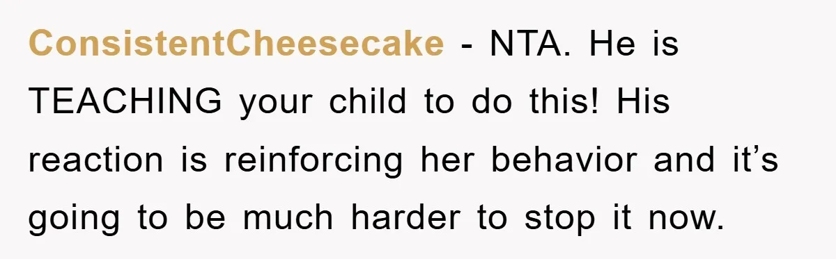 ConsistentCheesecake − NTA. He is TEACHING your child to do this! His reaction is reinforcing her behavior and it’s going to be much harder to stop it now.