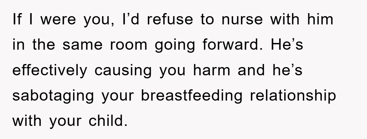 If I were you, I’d refuse to nurse with him in the same room going forward. He’s effectively causing you harm and he’s sabotaging your breastfeeding relationship with your child.