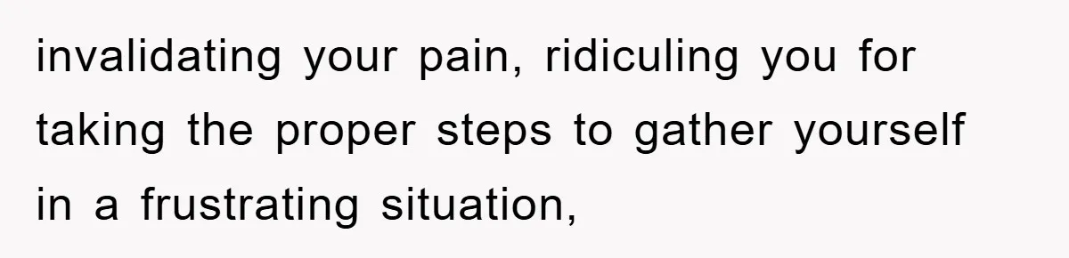invalidating your pain, ridiculing you for taking the proper steps to gather yourself in a frustrating situation,
