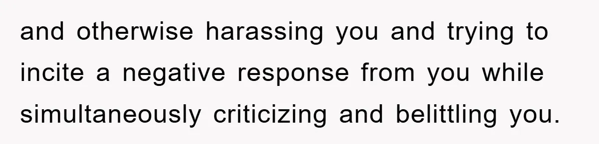 and otherwise harassing you and trying to incite a negative response from you while simultaneously criticizing and belittling you.