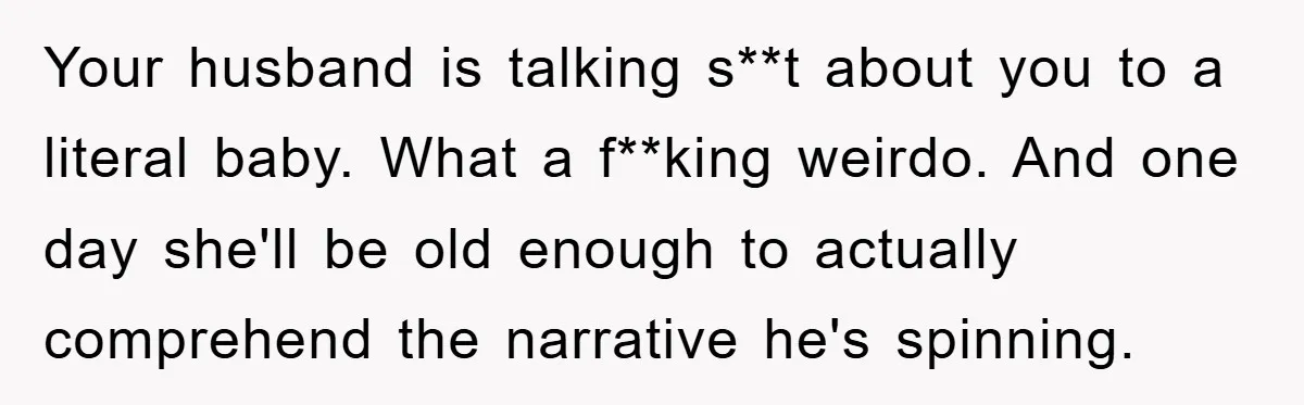 Your husband is talking s**t about you to a literal baby. What a f**king weirdo. And one day she'll be old enough to actually comprehend the narrative he's spinning.