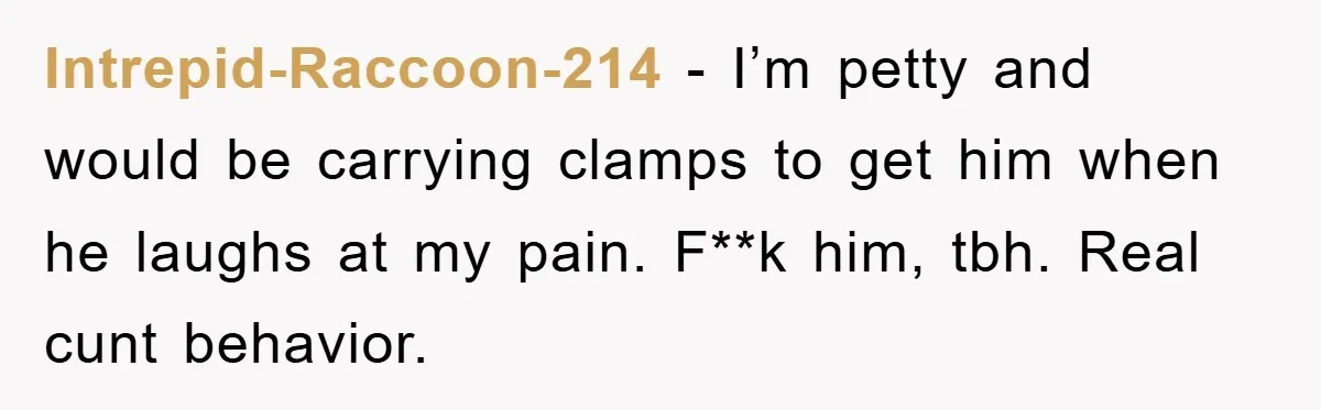 Intrepid-Raccoon-214 − I’m petty and would be carrying clamps to get him when he laughs at my pain. F**k him, tbh. Real cunt behavior.