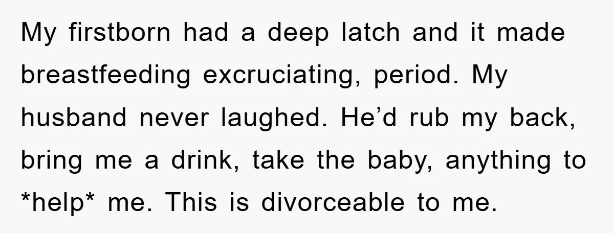 My firstborn had a deep latch and it made breastfeeding excruciating, period. My husband never laughed. He’d rub my back, bring me a drink, take the baby, anything to *help*...