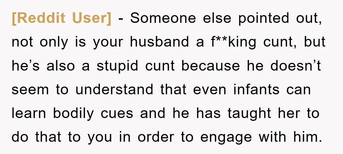 [Reddit User] − Someone else pointed out, not only is your husband a f**king cunt, but he’s also a stupid cunt because he doesn’t seem to understand that even infants...