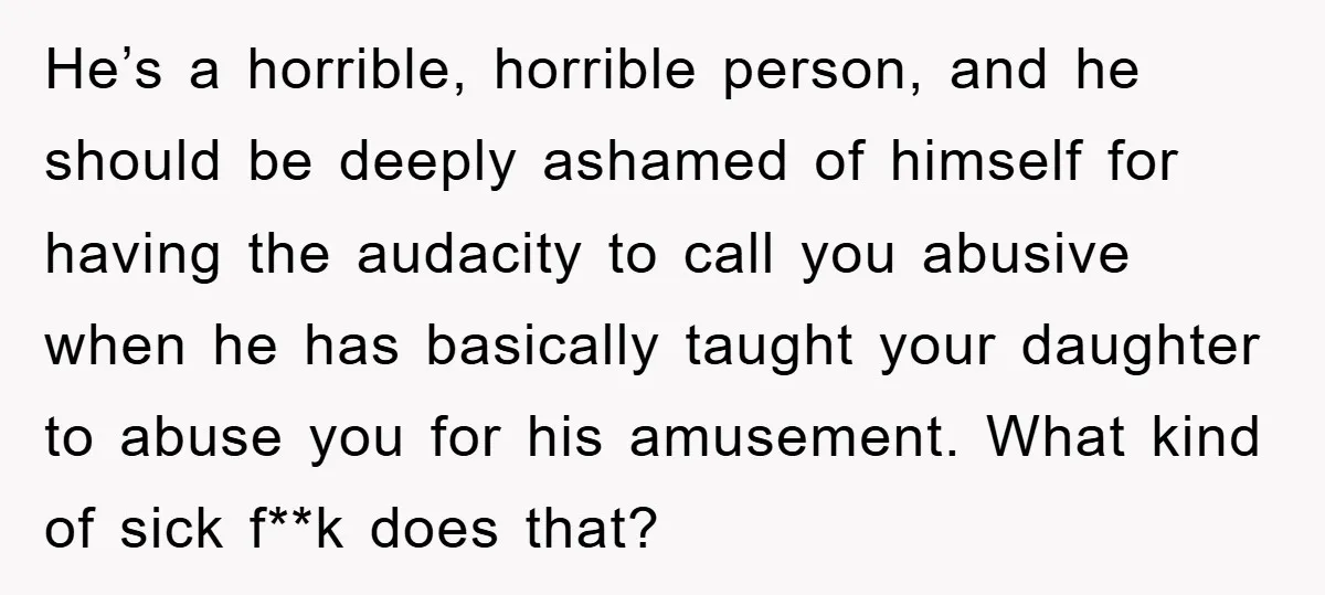 He’s a horrible, horrible person, and he should be deeply ashamed of himself for having the audacity to call you abusive when he has basically taught your daughter to abuse...