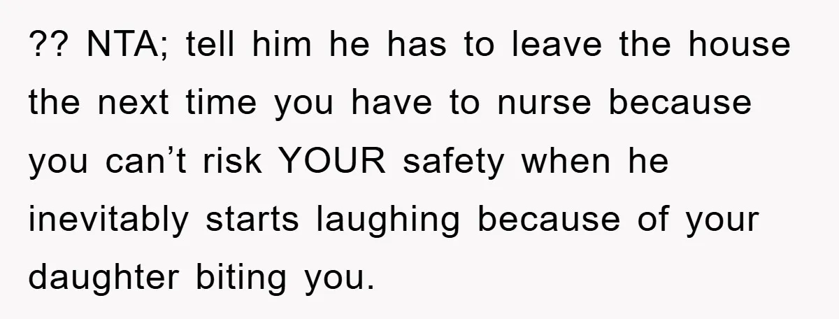 ?? NTA; tell him he has to leave the house the next time you have to nurse because you can’t risk YOUR safety when he inevitably starts laughing because of...