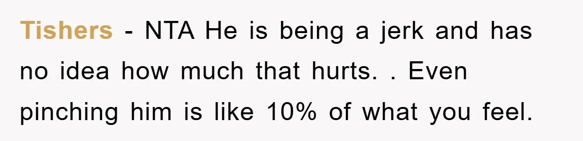 Tishers − NTA He is being a jerk and has no idea how much that hurts. . Even pinching him is like 10% of what you feel.