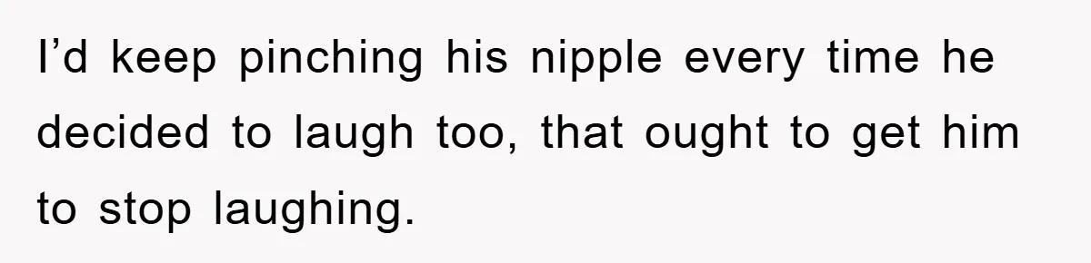 I’d keep pinching his nipple every time he decided to laugh too, that ought to get him to stop laughing.
