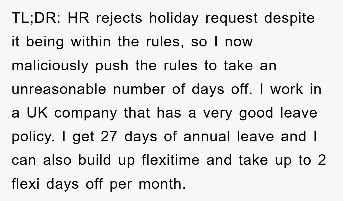 TL;DR: HR rejects holiday request despite it being within the rules, so I now maliciously push the rules to take an unreasonable number of days off. I work in a...