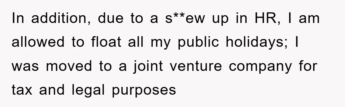 In addition, due to a s**ew up in HR, I am allowed to float all my public holidays; I was moved to a joint venture company for tax and legal...