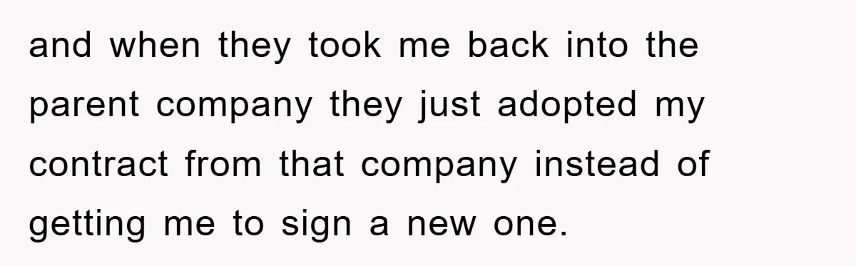 and when they took me back into the parent company they just adopted my contract from that company instead of getting me to sign a new one.