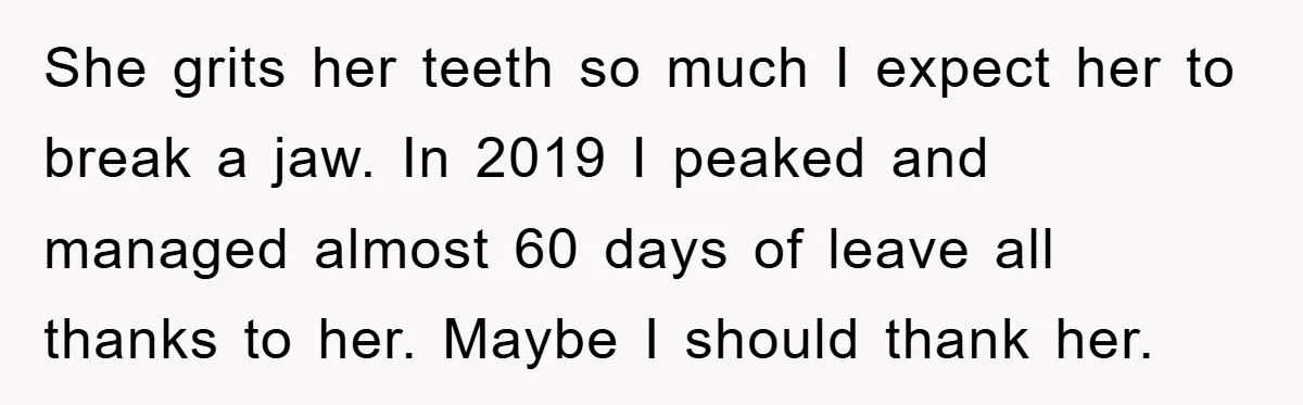 She grits her teeth so much I expect her to break a jaw. In 2019 I peaked and managed almost 60 days of leave all thanks to her. Maybe I...