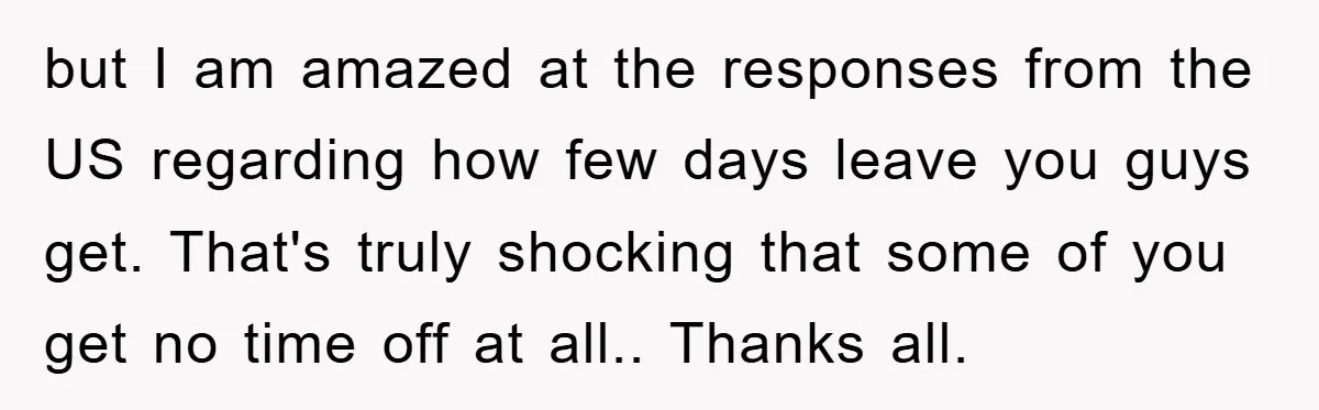but I am amazed at the responses from the US regarding how few days leave you guys get. That's truly shocking that some of you get no time off at...
