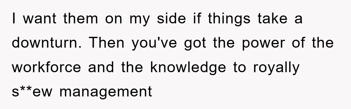 I want them on my side if things take a downturn. Then you've got the power of the workforce and the knowledge to royally s**ew management