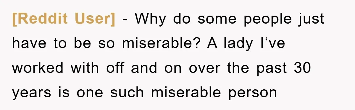 [Reddit User] − Why do some people just have to be so miserable? A lady I‘ve worked with off and on over the past 30 years is one such miserable...