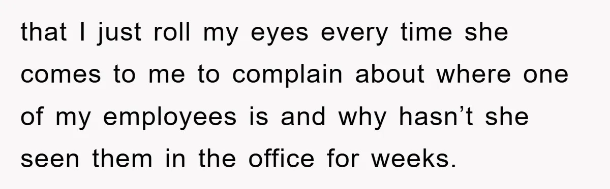 that I just roll my eyes every time she comes to me to complain about where one of my employees is and why hasn’t she seen them in the office...