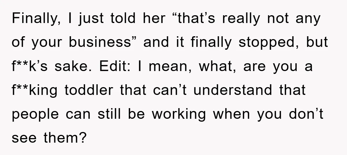 Finally, I just told her “that’s really not any of your business” and it finally stopped, but f**k’s sake. Edit: I mean, what, are you a f**king toddler that can’t...