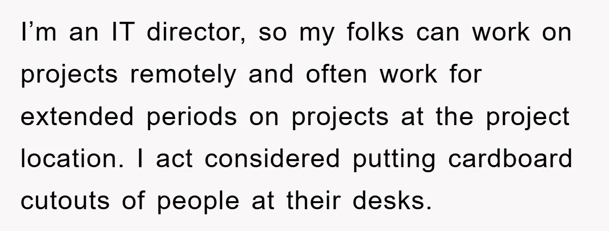 I’m an IT director, so my folks can work on projects remotely and often work for extended periods on projects at the project location. I act considered putting cardboard cutouts...
